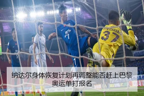 纳达尔身体恢复计划再调整能否赶上巴黎奥运单打报名