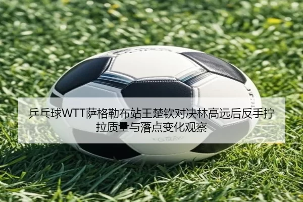 乒乓球WTT萨格勒布站王楚钦对决林高远后反手拧拉质量与落点变化观察